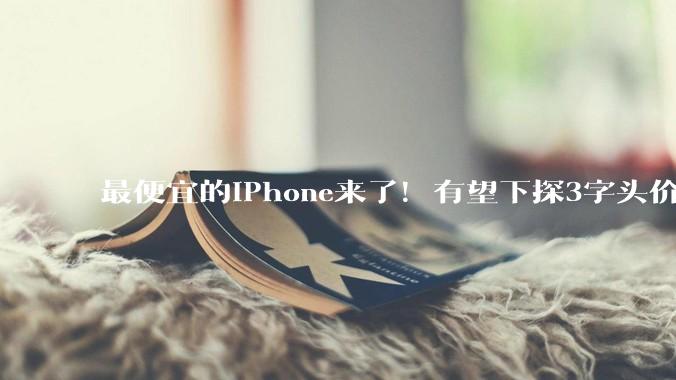 最便宜的iPhone来了！有望下探3字头价位_苹果_张书乐_市场