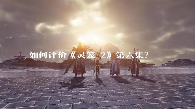 如何评价《灵笼 2》第六集？